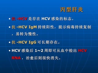 丙型肝炎 抗 -HCV 是存在 HCV 感染的标志。 抗 -HCV IgM 持续阳性，提示病毒持续复制，易转为慢性。 抗 -HCV IgG 可长期存在。 HCV 感染后 1~2 周即可从血中检出 HCV RNA ，治愈后则很快消失。 