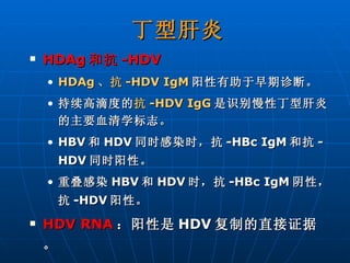 丁型肝炎 HDAg 和抗 -HDV HDAg 、抗 -HDV IgM 阳性有助于早期诊断。 持续高滴度的 抗 -HDV IgG 是识别慢性丁型肝炎的主要血清学标志。 HBV 和 HDV 同时感染时，抗 -HBc IgM 和抗 -HDV 同时阳性。 重叠感染 HBV 和 HDV 时，抗 -HBc IgM 阴性，抗 -HDV 阳性。 HDV RNA ：阳性是 HDV 复制的直接证据。 