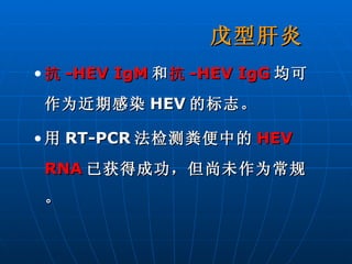 戊型肝炎 抗 -HEV IgM 和 抗 -HEV IgG 均可作为近期感染 HEV 的标志。 用 RT-PCR 法检测粪便中的 HEV RNA 已获得成功，但尚未作为常规。 