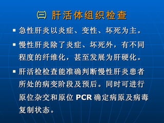 ㈢  肝活体组织检查 急性肝炎以炎症、变性、坏死为主。 慢性肝炎除了炎症、坏死外，有不同程度的纤维化，甚至发展为肝硬化。 肝活检检查能准确判断慢性肝炎患者所处的病变阶段及预后。同时可进行原位杂交和原位 PCR 确定病原及病毒复制状态。 