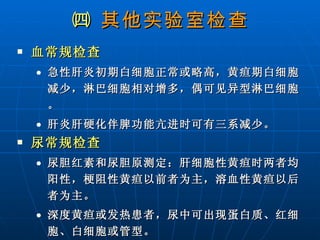 ㈣  其他实验室检查 血常规检查 急性肝炎初期白细胞正常或略高，黄疸期白细胞减少，淋巴细胞相对增多，偶可见异型淋巴细胞。 肝炎肝硬化伴脾功能亢进时可有三系减少。 尿常规检查 尿胆红素和尿胆原测定：肝细胞性黄疸时两者均阳性，梗阻性黄疸以前者为主，溶血性黄疸以后者为主。 深度黄疸或发热患者，尿中可出现蛋白质、红细胞、白细胞或管型。 