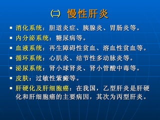 ㈡  慢性肝炎 消化系统 ：胆道炎症、胰腺炎、胃肠炎等。 内分泌系统 ：糖尿病等。 血液系统 ：再生障碍性贫血、溶血性贫血等。 循环系统 ：心肌炎、结节性多动脉炎等。 泌尿系统 ：肾小球肾炎、肾小管酸中毒等。 皮肤 ：过敏性紫癜等。 肝硬化及肝细胞癌 ：在我国，乙型肝炎是肝硬化和肝细胞癌的主要病因，其次为丙型肝炎。 