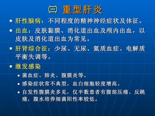 ㈢  重型肝炎   肝性脑病： 不同程度的精神神经症状及体征。 出血： 皮肤黏膜、消化道出血及颅内出血，以皮肤及消化道出血为常见。 肝肾综合征： 少尿、无尿、氮质血症、电解质平衡失调等。 继发感染 菌血症、肺炎、腹膜炎等。 感染症状常不典型，血白细胞轻度增高。 自发性腹膜炎多见，仅半数患者有腹部压痛、反跳痛，腹水培养细菌阳性率较低。 