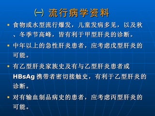 ㈠  流行病学资料   食物或水型流行爆发，儿童发病多见，以及秋、冬季节高峰，皆有利于甲型肝炎的诊断。 中年以上的急性肝炎患者，应考虑戊型肝炎的可能。 有乙型肝炎家族史及有与乙型肝炎患者或 HBsAg 携带者密切接触史，有利于乙型肝炎的诊断。 对有输血制品病史的患者，应考虑丙型肝炎的可能。 