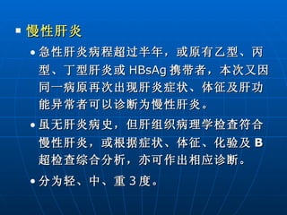 慢性肝炎 急性肝炎病程超过半年，或原有乙型、丙型、丁型肝炎或 HBsAg 携带者，本次又因同一病原再次出现肝炎症状、体征及肝功能异常者可以诊断为慢性肝炎。 虽无肝炎病史，但肝组织病理学检查符合慢性肝炎，或根据症状、体征、化验及 B 超检查综合分析，亦可作出相应诊断。 分为轻、中、重 3 度。  