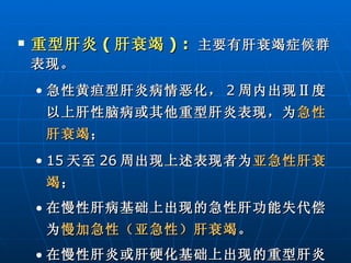 重型肝炎 ( 肝衰竭 ) :  主要有肝衰竭症候群表现。 急性黄疸型肝炎病情恶化， 2 周内出现Ⅱ度以上肝性脑病或其他重型肝炎表现，为 急性肝衰竭 ； 15 天至 26 周出现上述表现者为 亚急性肝衰竭 ； 在慢性肝病基础上出现的急性肝功能失代偿为 慢加急性（亚急性）肝衰竭 。 在慢性肝炎或肝硬化基础上出现的重型肝炎为 慢性肝衰竭 。   