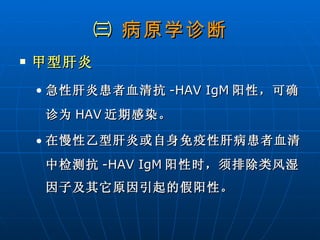 ㈢  病原学诊断 甲型肝炎 急性肝炎患者血清抗 -HAV IgM 阳性，可确诊为 HAV 近期感染。 在慢性乙型肝炎或自身免疫性肝病患者血清中检测抗 -HAV IgM 阳性时，须排除类风湿因子及其它原因引起的假阳性。 