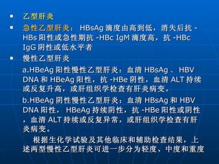 乙型肝炎 急性乙型肝炎： HBsAg 滴度由高到低，消失后抗 -HBs 阳性或急性期抗 -HBc IgM 滴度高，抗 -HBc IgG 阴性或低水平者 慢性乙型肝炎 a.HBeAg 阳性慢性乙型肝炎：血清 HBsAg 、 HBV   DNA 和 HBeAg 阳性，抗 -HBe 阴性，血清 ALT 持续或反复升高，或肝组织学检查有肝炎病变。 b.HBeAg 阴性慢性乙型肝炎：血清 HBsAg 和 HBV   DNA 阳性， HBeAg 持续阴性，抗 -HBe 阳性或阴性，血清 ALT 持续或反复异常，或肝组织学检查有肝炎病变。 根据生化学试验及其他临床和辅助检查结果，上述两型慢性乙型肝炎可进一步分为轻度、中度和重度 