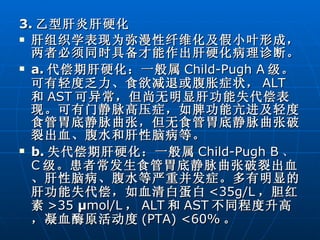 3. 乙型肝炎肝硬化 肝组织学表现为弥漫性纤维化及假小叶形成，两者必须同时具备才能作出肝硬化病理诊断。 a. 代偿期肝硬化：一般属 Child-Pugh A 级。可有轻度乏力、食欲减退或腹胀症状， ALT 和 AST 可异常，但尚无明显肝功能失代偿表现。可有门静脉高压症，如脾功能亢进及轻度食管胃底静脉曲张，但无食管胃底静脉曲张破裂出血、腹水和肝性脑病等。 b. 失代偿期肝硬化：一般属 Child-Pugh B 、 C 级。患者常发生食管胃底静脉曲张破裂出血、肝性脑病、腹水等严重并发症。多有明显的肝功能失代偿，如血清白蛋白 <35g/L ，胆红素 >35  μ mol/L ， ALT 和 AST 不同程度升高，凝血酶原活动度 (PTA) <60% 。 