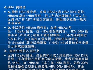 4. HBV   携带者 a. 慢性 HBV 携带者：血清 HBsAg 和 HBV DNA 阳性， HBeAg 或抗 -HBe 阳性，但 1 年内连续随访 3 次以上，血清 ALT 和 AST 均在正常范围，肝组织学检查一般无明显异常。 b. 非活动性 HBsAg 携带者：血清 HBsAg 阳性、 HBeAg 阴性、抗 -HBe 阳性或阴性， HBV DNA 检测不到 (PCR 法 ) 或低于最低检测限， 1 年内连续随访 3 次以上， ALT 均在正常范围。肝组织学检查显示 :Knodell   肝炎活动指数  ( HAI) <4 或其他的半定量计分系统病变轻微。 5.  隐匿性慢性乙型肝炎 血清 HBsAg 阴性，但血清和 ( 或 ) 肝组织中 HBV DNA 阳性，并有慢性乙型肝炎的临床表现。患者可伴有血清抗 - HBs 、 抗 -HBe 和  ( 或 )   抗 -HBc 阳性。另约 20% 隐匿性慢性乙型肝炎患者除 HBV DNA 阳性外，其余 HBV 血清学标志均为阴性。诊断需排除其他病毒及非病毒因素引起的肝损伤。 