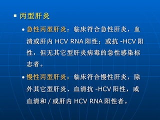 丙型肝炎 急性丙型肝炎 ：临床符合急性肝炎，血清或肝内 HCV RNA 阳性；或抗 -HCV 阳性，但无其它型肝炎病毒的急性感染标志者。 慢性丙型肝炎： 临床符合慢性肝炎，除外其它型肝炎、血清抗 -HCV 阳性，或血清和 / 或肝内 HCV RNA 阳性者。 