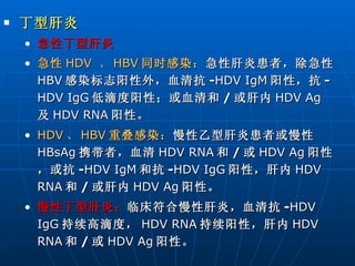 丁型肝炎 急性丁型肝炎 急性 HDV  、 HBV 同时感染： 急性肝炎患者，除急性 HBV 感染标志阳性外，血清抗 - HDV IgM 阳性，抗 - HDV IgG 低滴度阳性；或血清和 / 或肝内 HDV Ag 及 HDV RNA 阳性。 HDV 、 HBV 重叠感染： 慢性乙型肝炎患者或慢性 HBsAg 携带者，血清 HDV RNA 和 / 或 HDV Ag 阳性，或抗 - HDV   IgM 和抗 - HDV IgG 阳性，肝内 HDV RNA 和 / 或肝内 HDV Ag 阳性。 慢性丁型肝炎： 临床符合慢性肝炎，血清抗 - HDV IgG 持续高滴度， HDV RNA 持续阳性，肝内 HDV RNA 和 / 或 HDV Ag 阳性。 