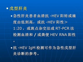 戊型肝炎 急性肝炎患者血清抗 -HEV 阳转或滴度由低到高，或抗 -HEV 阳性＞ 1:20 ，或斑点杂交法或 RT-PCR 法检测血清和 / 或粪便 HEV RNA 阳性。 抗 -HEV IgM 检测可作为急性戊型肝炎诊断的参考。 