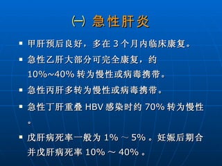 ㈠  急性肝炎 甲肝预后良好，多在 3 个月内临床康复。 急性乙肝大部分可完全康复，约 10%~40% 转为慢性或病毒携带。 急性丙肝多转为慢性或病毒携带。 急性丁肝重叠 HBV 感染时约 70% 转为慢性。 戊肝病死率一般为 1% ～ 5% 。妊娠后期合并戊肝病死率 10% ～ 40% 。 