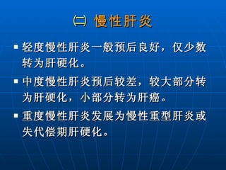 ㈡  慢性肝炎 轻度慢性肝炎一般预后良好，仅少数转为肝硬化。 中度慢性肝炎预后较差，较大部分转为肝硬化，小部分转为肝癌。 重度慢性肝炎发展为慢性重型肝炎或失代偿期肝硬化。 