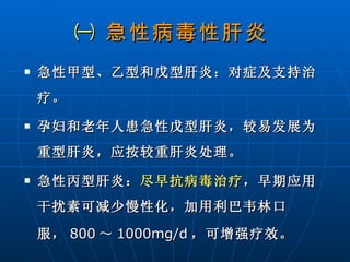 ㈠  急性病毒性肝炎   急性甲型、乙型和戊型肝炎：对症及支持治疗。 孕妇和老年人患急性戊型肝炎，较易发展为重型肝炎，应按较重肝炎处理。 急性丙型肝炎： 尽早抗病毒治疗 ，早期应用干扰素可减少慢性化，加用利巴韦林口服， 800 ～ 1000mg/d ，可增强疗效。 