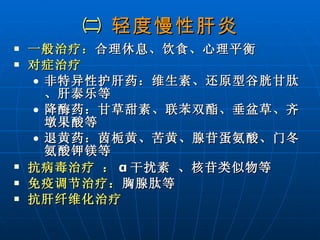 ㈡  轻度慢性肝炎 一般治疗： 合理休息、饮食、心理平衡 对症治疗   非特异性护肝药：维生素、还原型谷胱甘肽、肝泰乐等 降酶药：甘草甜素、联苯双酯、垂盆草、齐墩果酸等  退黄药：茵栀黄、苦黄、腺苷蛋氨酸、门冬氨酸钾镁等  抗病毒治疗 ： α 干扰素 、核苷类似物等 免疫调节治疗： 胸腺肽等 抗肝纤维化治疗  