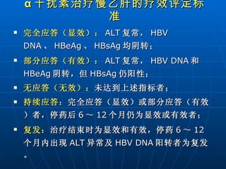 完全应答（显效）： ALT 复常， HBV DNA 、 HBeAg 、 HBsAg 均阴转； 部分应答（有效）： ALT 复常， HBV DNA 和 HBeAg 阴转，但 HBsAg 仍阳性； 无应答（无效）： 未达到上述指标者； 持续应答： 完全应答（显效）或部分应答（有效）者，停药后 6 ～ 12 个月仍为显效或有效者； 复发： 治疗结束时为显效和有效，停药 6 ～ 12 个月内出现 ALT 异常及 HBV DNA 阳转者为复发。 α 干扰素治疗慢乙肝的疗效评定标准 