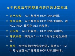 完全应答： ALT 复常及 HCV   RNA 转阴； 部分应答： ALT 复常但 HCV   RNA 未阴转，或 HCV   RNA   转阴但 ALT 未复常； 无应答： ALT 仍异常， HCV RNA 仍阳性； 持续应答： 停药后 6 ～ 12 个月内仍完全应答者； 复发： 治疗结束时为完全应答，停药 6 ～ 12 个月内出现 ALT 异常及 HCV RNA 阳转者。 α 干扰素治疗丙型肝炎的疗效评定标准 