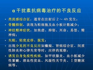 类流感综合征 ，通常在注射后 2 ～ 4h 发生； 骨髓抑制 ，表现为粒细胞及血小板计数减少； 神经精神症状 ，如焦虑、抑郁、兴奋、易怒、精神病； 失眠、轻度皮疹、脱发 ；  出现 少见的不良反应 如癫痫、肾病综合征、间质性肺炎和心律失常等时，应停药观察； 诱发自身免疫性疾病 ，如甲状腺炎、血小板减少性紫癜、溶血性贫血、风湿性关节炎、Ⅰ型糖尿病等。   α 干扰素抗病毒治疗的不良反应 