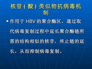 核苷 ( 酸 ) 类似物 抗病毒机制 作用于 HBV 的聚合酶区，通过取代病毒复制过程中延长聚合酶链所需的结构相似的核苷，终止链的延长，从而抑制病毒复制。   
