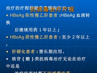 治疗的疗程根据患者情况而定 : HBeAg 阳性慢乙肝患者 : HBeAg 血清转换 后继续用药 1 年以上 ; HBeAg 阴性慢乙肝患者 : 至少 2 年以上； 肝硬化患者 : 需长期应用。 核苷 ( 酸 ) 类抗病毒治疗无论在治疗中还是 治疗结束时都 不宜减量给药 。   抗病毒治疗疗程 