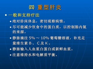 ㈣  重型肝炎   一般和支持疗法   绝对卧床休息，密切观察病情。 尽可能减少饮食中的蛋白质，以控制肠内氨的来源。 静脉滴注 5% ～ 10% 葡萄糖溶液，补充足量维生素 B 、 C 及 K 。 静脉输入人血浆白蛋白或新鲜血浆。 注意维持水和电解质平衡。 