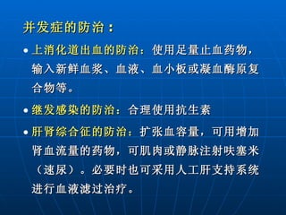 并发症的防治 : 上消化道出血的防治： 使用足量止血药物，输入新鲜血浆、血液、血小板或凝血酶原复合物等。 继发感染的防治： 合理使用抗生素 肝肾综合征的防治： 扩张血容量，可用增加肾血流量的药物，可肌肉或静脉注射呋塞米（速尿）。必要时也可采用人工肝支持系统进行血液滤过治疗。 