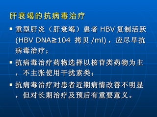 肝衰竭的抗病毒治疗 重型肝炎（肝衰竭）患者 HBV 复制活跃 (HBV DNA ≥ 104   拷贝 /ml) ，应尽早抗病毒治疗； 抗病毒治疗药物选择以核苷类药物为主，不主张使用干扰素类； 抗病毒治疗对患者近期病情改善不明显，但对长期治疗及预后有重要意义。   
