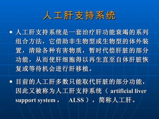 人工肝支持系统 人工肝支持系统是一套治疗肝功能衰竭的系列组合方法，它借助非生物型或生物型的体外装置，清除各种有害物质，暂时代偿肝脏的部分功能，从而使肝细胞得以再生直至自体肝脏恢复或等待机会进行肝移植。 目前的人工肝多数只能取代肝脏的部分功能，因此又被称为人工肝支持系统 （ artificial liver support system ，  ALSS ）， 简称人工肝。 
