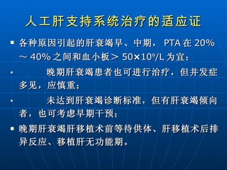 人工肝支持系统治疗的适应证 各种原因引起的肝衰竭早、中期， PTA 在 20% ～ 40% 之间和血小板＞ 50 × 10 9 /L 为宜； 晚期肝衰竭患者也可进行治疗，但并发症多见，应慎重； 未达到肝衰竭诊断标准，但有肝衰竭倾向者，也可考虑早期干预； 晚期肝衰竭肝移植术前等待供体、肝移植术后排异反应、移植肝无功能期。   