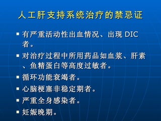 人工肝支持系统治疗的禁忌证 有严重活动性出血情况、出现 DIC 者。 对治疗过程中所用药品如血浆、肝素、鱼精蛋白等高度过敏者。 循环功能衰竭者。 心脑梗塞非稳定期者。 严重全身感染者。  妊娠晚期。 