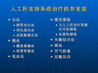 人工肝支持系统治疗的并发症 出血  插管处出血 消化道出血 皮肤黏膜出血  凝血 灌流器凝血 留置管凝血 低血压  继发感染 与人工肝治疗管路有关的感染 血源性感染  失衡综合征  溶血 空气栓塞 过敏反应  