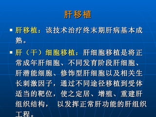 肝移植 肝移植： 该技术治疗终末期肝病基本成熟。 肝（干）细胞移植： 肝细胞移植是将正常成年肝细胞、不同发育阶段肝细胞、肝潜能细胞、修饰型肝细胞以及相关生长刺激因子，通过不同途径移植到受体适当的靶位，使之定居、增殖、重建肝组织结构， 以发挥正常肝功能的肝组织工程。   