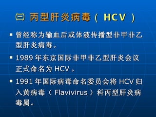 ㈢  丙型肝炎病毒 （ HCV ）   曾经称为输血后或体液传播型非甲非乙型肝炎病毒。 1989 年东京国际非甲非乙型肝炎会议正式命名为 HCV 。 1991 年国际病毒命名委员会将 HCV 归入黄病毒（ Flavivirus ）科丙型肝炎病毒属。 