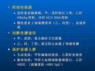 控制传染源 急性患者隔离期：甲、戊肝病后 3 周，乙肝 HBsAg 阴转，丙肝 HCV RNA 阴转 慢性患者 / 病毒携带者（乙、丙型）：加强管理  切断传播途径 甲、戊型：重点搞好卫生措施 乙、丙、丁型：重点防止血液 / 体液传播 保护易感人群   主动免疫：甲肝减毒活疫苗、乙型肝炎疫苗  被动免疫：甲肝人血清或胎盘球蛋白、乙肝 HBIG   （高滴度抗 -HBV IgG ）  