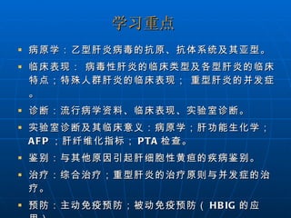 学习重点 病原学：乙型肝炎病毒的抗原、抗体系统及其亚型。  临床表现： 病毒性肝炎的临床类型及各型肝炎的临床特点；特殊人群肝炎的临床表现； 重型肝炎的并发症。 诊断：流行病学资料、临床表现、实验室诊断。 实验室诊断及其临床意义：病原学；肝功能生化学； AFP ；肝纤维化指标； PTA 检查。 鉴别：与其他原因引起肝细胞性黄疸的疾病鉴别。 治疗：综合治疗；重型肝炎的治疗原则与并发症的治疗。  预防：主动免疫预防；被动免疫预防（ HBIG 的应用）。 