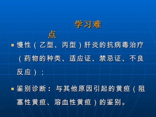 慢性（乙型、丙型）肝炎的抗病毒治疗（药物的种类、适应证、禁忌证、不良反应）； 鉴别诊断 :  与其他原因引起的黄疸（阻塞性黄疸、溶血性黄疸）的鉴别。 学习难点   