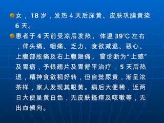 女， 18 岁，发热４天后尿黄、皮肤巩膜黄染  6 天。 患者于 4 天前受凉后发热 ,  体温 39℃ 左右，伴头痛、咽痛、乏力、食欲减退、恶心、上腹部胀痛及右上腹隐痛 ,  曾诊断为“上感” 及胃病，予银翘片及胃舒平治疗， 5 天后热退，精神食欲稍好转，但自觉尿黄，渐呈浓茶样，家人发现其眼黄。病后大便稀，近两日大便呈黄白色，无皮肤搔痒及咳嗽等，无出血倾向。 