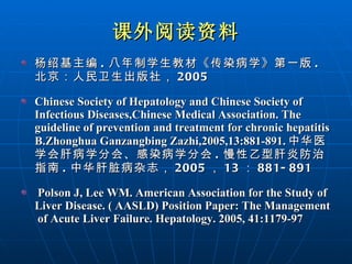 课外阅读资料 杨绍基主编 . 八年制学生教材《传染病学》第一版 . 北京：人民卫生出版社， 2005 Chinese Society of Hepatology and Chinese Society of Infectious Diseases,Chinese Medical Association. The guideline of prevention and treatment for chronic hepatitis B.Zhonghua Ganzangbing Zazhi,2005,13:881-891. 中华医学会肝病学分会、感染病学分会 . 慢性乙型肝炎防治指南 . 中华肝脏病杂志， 2005 ， 13 ： 881-891   Polson J, Lee WM. American Association for the Study of Liver Disease. ( AASLD) Position Paper: The Management of Acute Liver Failure. Hepatology. 2005, 41:1179-97  