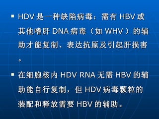 HDV 是一种缺陷病毒：需有 HBV 或其他嗜肝 DNA 病毒（如 WHV ）的辅助才能复制、表达抗原及引起肝损害。 在细胞核内 HDV RNA 无需 HBV 的辅助能自行复制，但 HDV 病毒颗粒的装配和释放需要 HBV 的辅助。 
