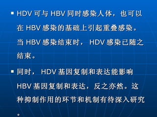 HDV 可与 HBV 同时感染人体，也可以在 HBV 感染的基础上引起重叠感染。当 HBV 感染结束时， HDV 感染已随之结束。 同时， HDV 基因复制和表达能影响 HBV 基因复制和表达，反之亦然。这种抑制作用的环节和机制有待深入研究。 