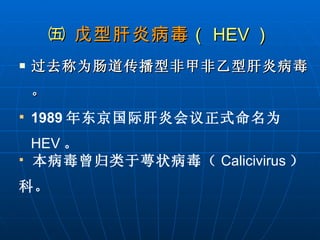 ㈤  戊型肝炎病毒 （ HEV ） 过去称为肠道传播型非甲非乙型肝炎病毒。 1989 年东京国际肝炎会议正式命名为 HEV 。 本病毒曾归类于萼状病毒（ Calicivirus ）科。 