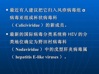 最近有人建议把它归入风疹病毒组 α 病毒亚组或杯状病毒科（ Caliciviridae ）的新成员。 最新的国际病毒分类系统将 HEV 的分类地位确定为野田村病毒科（ Nodaviridae ）中的戊型肝炎病毒属（ hepatitis E-like viruses ）。 