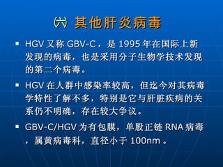 ㈥  其他肝炎病毒 HGV 又称 GBV-C ，是 1995 年在国际上新发现的病毒，也是采用分子生物学技术发现的第二个病毒。 HGV 在人群中感染率较高，但迄今对其病毒学特性了解不多，特别是它与肝脏疾病的关系仍不明确，存在较大争议。 GBV-C/HGV 为有包膜，单股正链 RNA 病毒，属黄病毒科，直径小于 100nm 。 