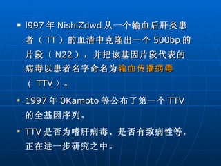 l997 年 NishiZdwd 从一个输血后肝炎患者（ TT ）的血清中克隆出一个 500bp 的片段〔 N22 ），并把该基因片段代表的病毒以患者名字命名为 输血传播病毒 （ TTV ） 。  1997 年 0Kamoto 等公布了第一个 TTV 的全基因序列。 TTV 是否为嗜肝病毒、是否有致病性等，正在进一步研究之中。  