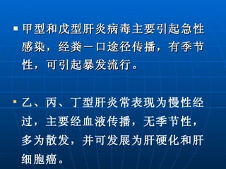 甲型和戊型肝炎病毒主要引起急性感染，经粪－口途径传播，有季节性，可引起暴发流行。 乙、丙、丁型肝炎常表现为慢性经过，主要经血液传播，无季节性，多为散发，并可发展为肝硬化和肝细胞癌。 