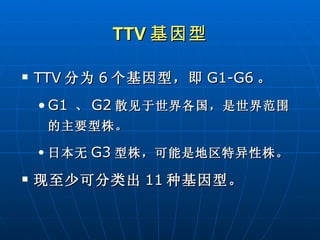 TTV 基因型 TTV 分为 6 个基因型，即 G1-G6 。 G1   、 G2 散见于世界各国，是世界范围的主要型株。 日本无 G3 型株，可能是地区特异性株。 现至少可分类出 11 种基因型。 
