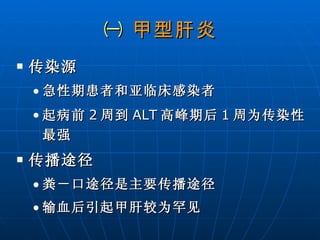 ㈠  甲型肝炎 传染源 急性期患者和亚临床感染者 起病前 2 周到 ALT 高峰期后 1 周为传染性最强  传播途径 粪－口途径是主要传播途径  输血后引起甲肝较为罕见 