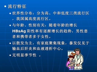 流行特征 世界性分布：分为高、中和低度三类流行区，我国属高度流行区。 与年龄、性别有关：随着年龄的增长 HBsAg 阳性率有逐渐增长的趋势，男性患者和携带者多于女性。 以散发为主，有家庭聚集现象，暴发仅见于输血后肝炎和血液透析中心。 无明显季节性 。 